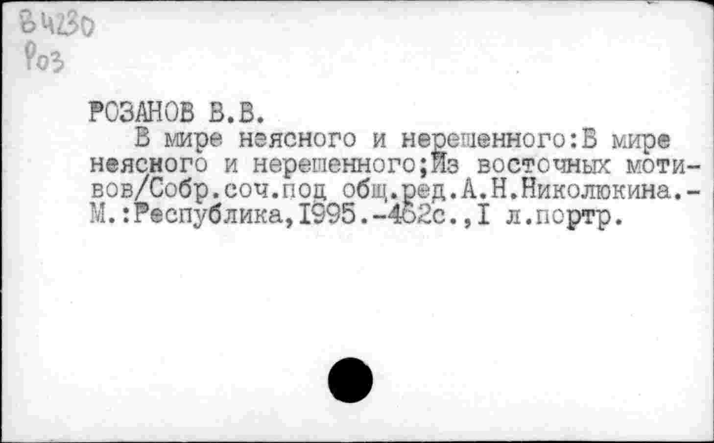 ﻿’очгЗо
РОЗАНОВ В.В.
В мире неясного и нерешенного:В мире неясного и нерешенного;Йз восточных моти вов/Собр.соч.под общ.ред.А.Н.Николюкина. М.:Республика,1995.-4о2с.,1 л.портр.